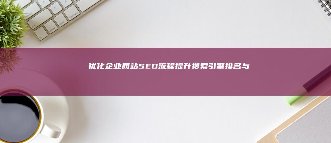 优化企业网站SEO流程：提升搜索引擎排名与流量的关键步骤